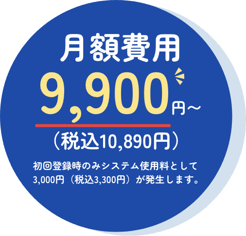 月額費用9,900円〜 （税込10,890円） 初回登録時のみシステム使用料として3,000円（税込3,300円）が発生します。